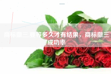 商标撤三,要等多久才有结果，商标撤三成功率