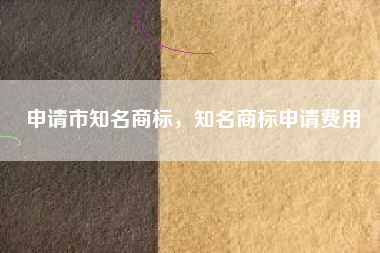 申请市知名商标，知名商标申请费用