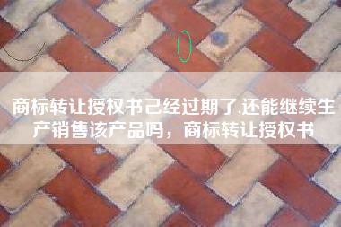 商标转让授权书己经过期了,还能继续生产销售该产品吗，商标转让授权书