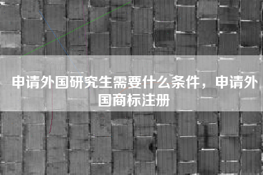 申请外国研究生需要什么条件,申请外国商标注册 申请外国研究生需要什么条件,申请外国商标注册