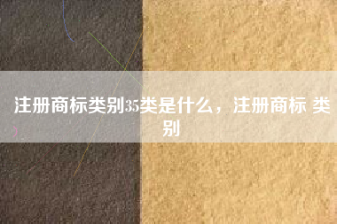 注册商标类别35类是什么,注册商标 类别 注册商标类别35类是什么,注册商标 类别