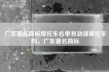 广东著名商标摩托车名单有劲锋摩托车吗，广东著名商标