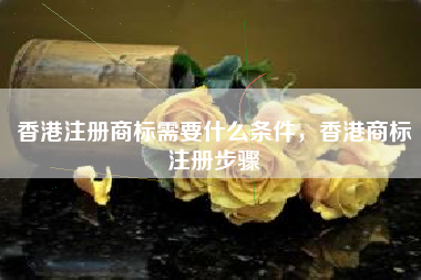 香港注册商标需要什么条件,香港商标注册步骤 香港注册商标需要什么条件,香港商标注册步骤