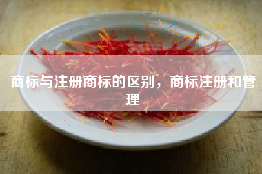 商标与注册商标的区别,商标注册和管理 商标与注册商标的区别,商标注册和管理