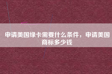 申请美国绿卡需要什么条件，申请美国商标多少钱