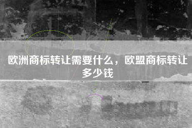 欧洲商标转让需要什么，欧盟商标转让多少钱