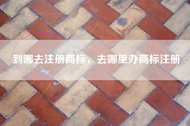 到哪去注册商标,去哪里办商标注册 到哪去注册商标,去哪里办商标注册