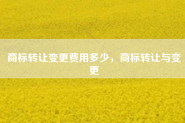 商标转让变更费用多少，商标转让与变更