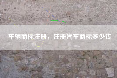 车辆商标注册,注册汽车商标多少钱 车辆商标注册,注册汽车商标多少钱