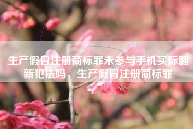 生产假冒注册商标罪未参与手机实际翻新犯法吗,生产假冒注册商标罪 生产假冒注册商标罪未参与手机实际翻新犯法吗,生产假冒注册商标罪