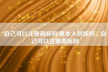 自己可以注册商标吗,要本人到场吗,自己可以注册商标吗 自己可以注册商标吗,要本人到场吗,自己可以注册商标吗