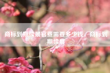 商标到期续展官费需要多少钱，商标到期续展