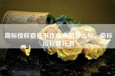 商标授权委托书作废声明怎么写，商标授权委托书