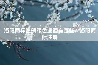洛阳商标注册绿色通道有哪些，洛阳商标注册