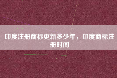 印度注册商标更新多少年,印度商标注册时间 印度注册商标更新多少年,印度商标注册时间