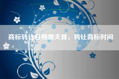 商标转让日期哪天算，转让商标时间