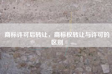 商标许可后转让，商标权转让与许可的区别