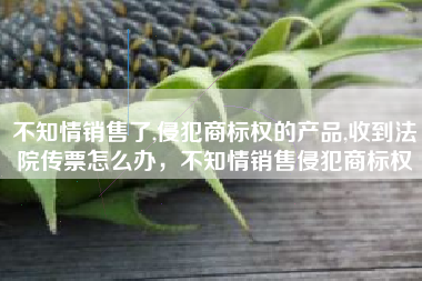 不知情销售了,侵犯商标权的产品,收到法院传票怎么办，不知情销售侵犯商标权