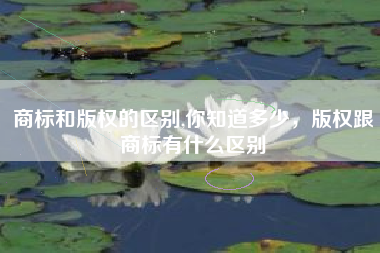 商标和版权的区别,你知道多少，版权跟商标有什么区别
