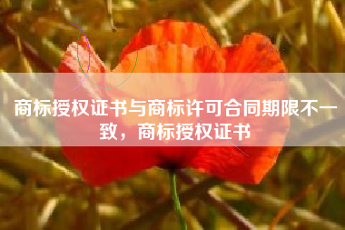 商标授权证书与商标许可合同期限不一致，商标授权证书