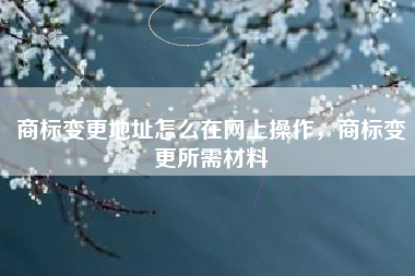 商标变更地址怎么在网上操作，商标变更所需材料