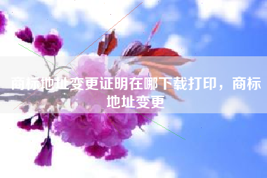 商标地址变更证明在哪下载打印，商标地址变更