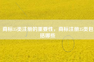 商标35类注册的重要性,商标注册35类包括哪些 商标35类注册的重要性,商标注册35类包括哪些