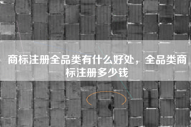 商标注册全品类有什么好处，全品类商标注册多少钱