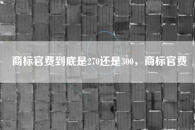 商标官费到底是270还是300，商标官费
