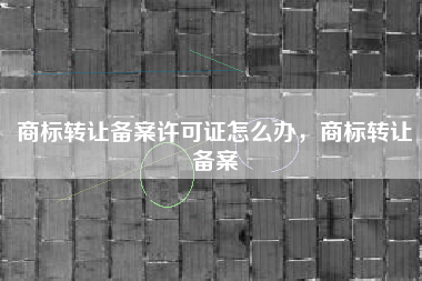 商标转让备案许可证怎么办，商标转让备案