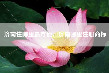 济南住哪里最方便，济南哪里注册商标