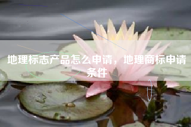 地理标志产品怎么申请，地理商标申请条件