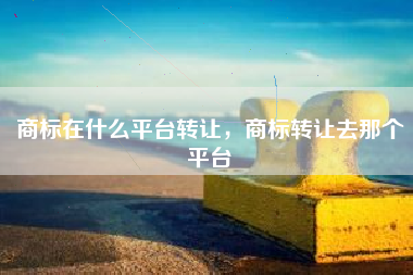 商标在什么平台转让，商标转让去那个平台