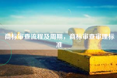 商标审查流程及周期，商标审查审理标准
