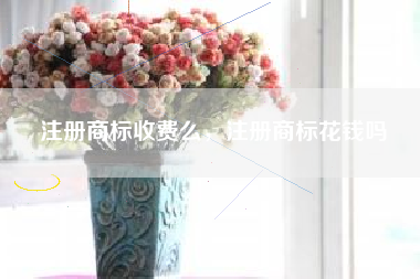 注册商标收费么，注册商标花钱吗