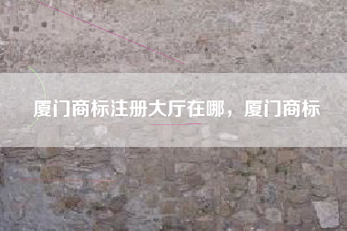 厦门商标注册大厅在哪，厦门商标