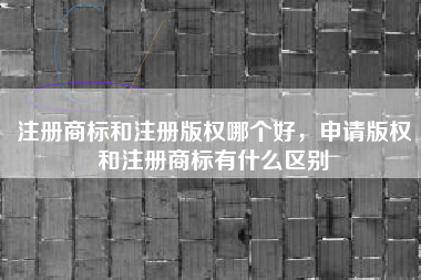 注册商标和注册版权哪个好，申请版权和注册商标有什么区别