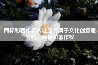 商标和著作权转让服务属于文化创意服务吗，商标和著作权