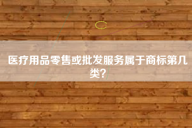 医疗用品零售或批发服务属于商标第几类？